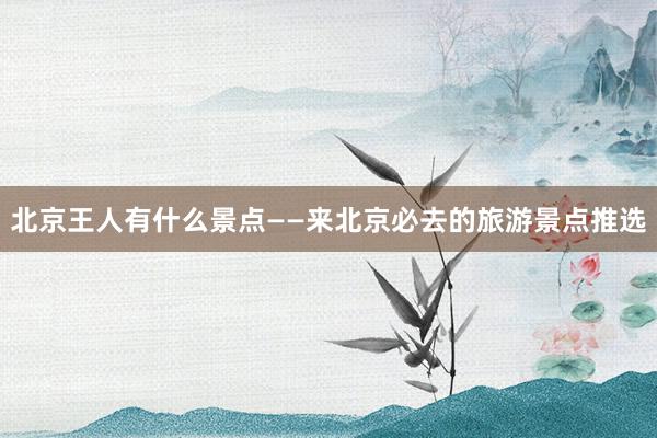 北京王人有什么景点——来北京必去的旅游景点推选