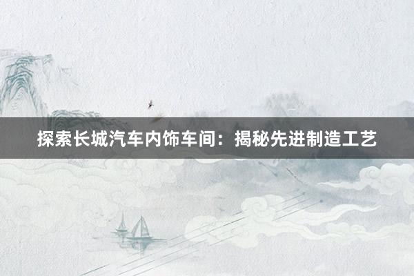 探索长城汽车内饰车间：揭秘先进制造工艺